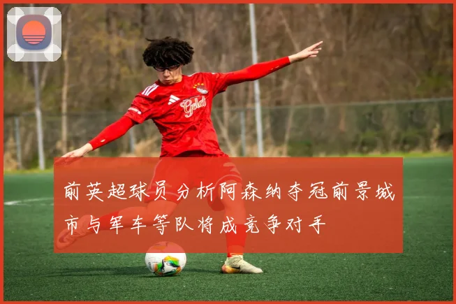 前英超球员分析阿森纳夺冠前景城市与军车等队将成竞争对手