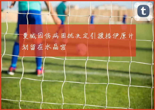 曼城因伤病困扰决定引援格伊原计划留在水晶宫