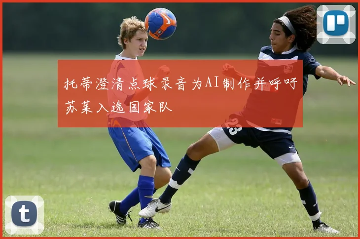 托蒂澄清点球录音为AI制作并呼吁苏莱入选国家队