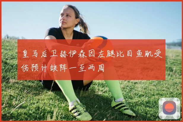 皇马后卫赫伊森因左腿比目鱼肌受伤预计缺阵一至两周