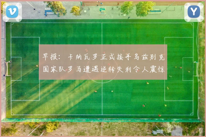 早报：卡纳瓦罗正式接手乌兹别克国家队罗马遭遇逆转失利令人震惊