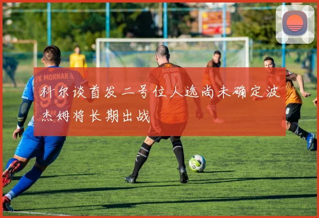 科尔谈首发二号位人选尚未确定波杰姆将长期出战