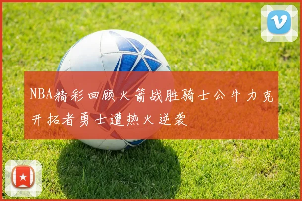 NBA精彩回顾火箭战胜骑士公牛力克开拓者勇士遭热火逆袭