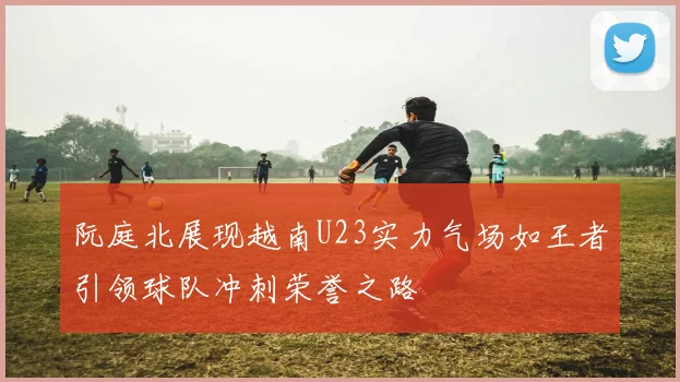 阮庭北展现越南U23实力气场如王者引领球队冲刺荣誉之路