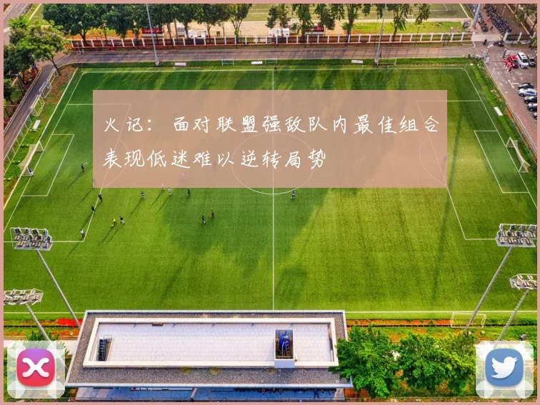 火记：面对联盟强敌队内最佳组合表现低迷难以逆转局势