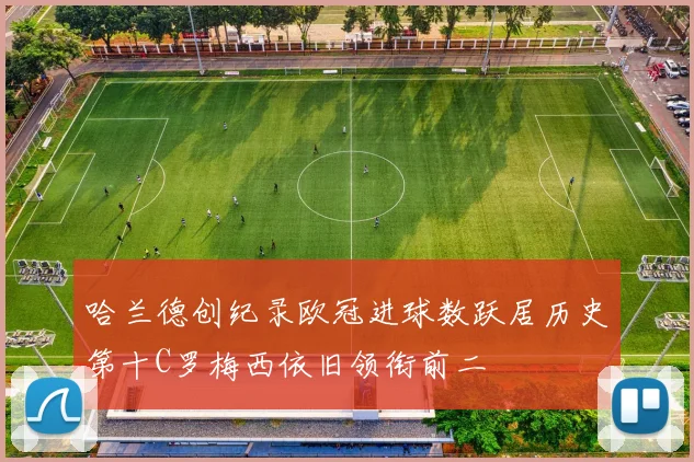 哈兰德创纪录欧冠进球数跃居历史第十C罗梅西依旧领衔前二
