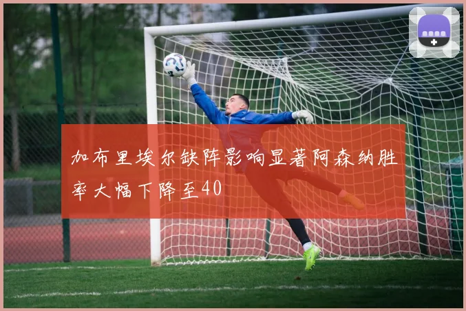 加布里埃尔缺阵影响显著阿森纳胜率大幅下降至40