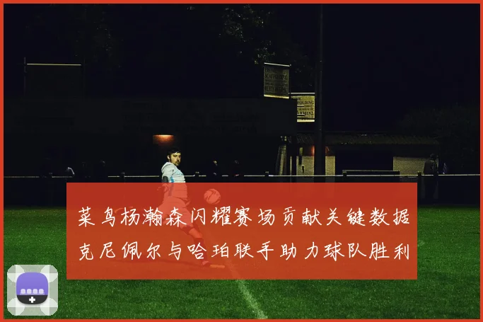 菜鸟杨瀚森闪耀赛场贡献关键数据克尼佩尔与哈珀联手助力球队胜利