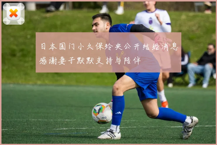 日本国门小久保玲央公开结婚消息感谢妻子默默支持与陪伴
