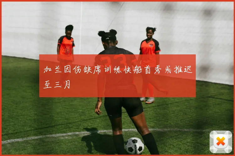 加兰因伤缺席训练快船首秀或推迟至三月