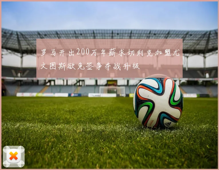 罗马开出200万年薪求切利克加盟尤文图斯欲免签争夺战升级