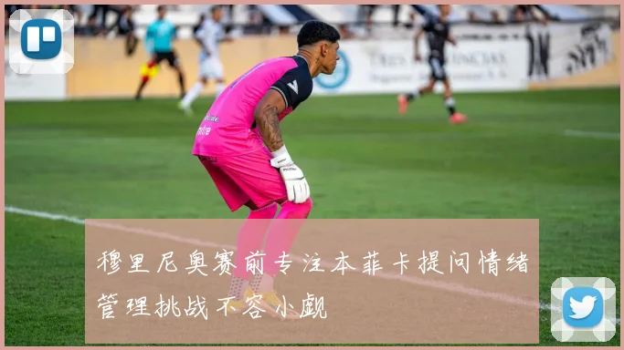 穆里尼奥赛前专注本菲卡提问情绪管理挑战不容小觑
