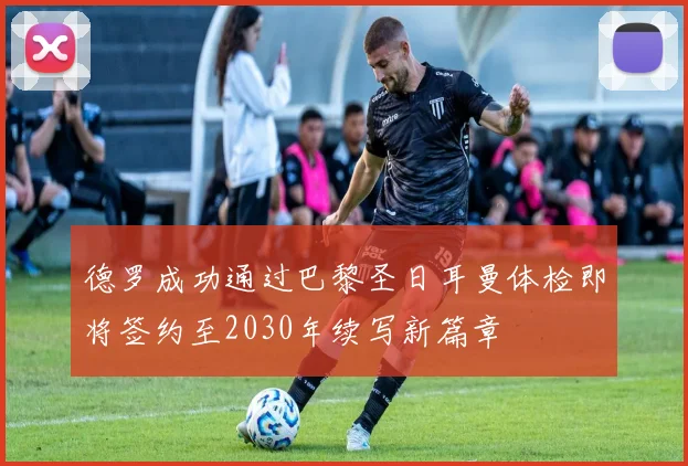 德罗成功通过巴黎圣日耳曼体检即将签约至2030年续写新篇章