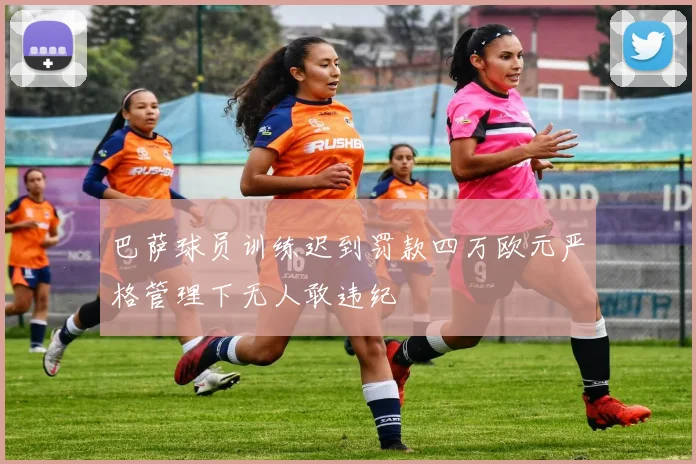 巴萨球员训练迟到罚款四万欧元严格管理下无人敢违纪
