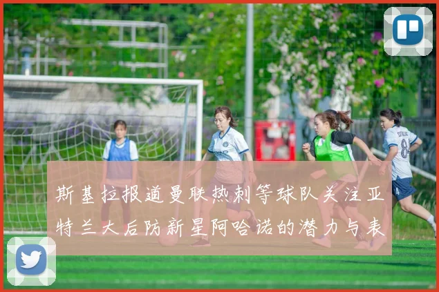 斯基拉报道曼联热刺等球队关注亚特兰大后防新星阿哈诺的潜力与表现