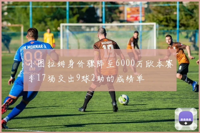 小图拉姆身价骤降至6000万欧本赛季17场交出9球2助的成绩单