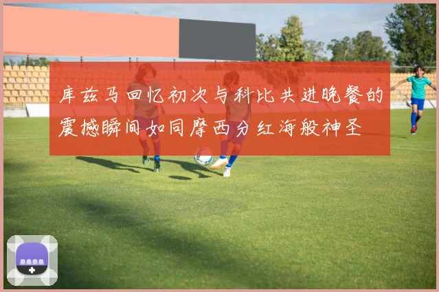 库兹马回忆初次与科比共进晚餐的震撼瞬间如同摩西分红海般神圣