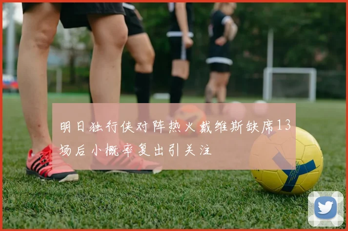 明日独行侠对阵热火戴维斯缺席13场后小概率复出引关注