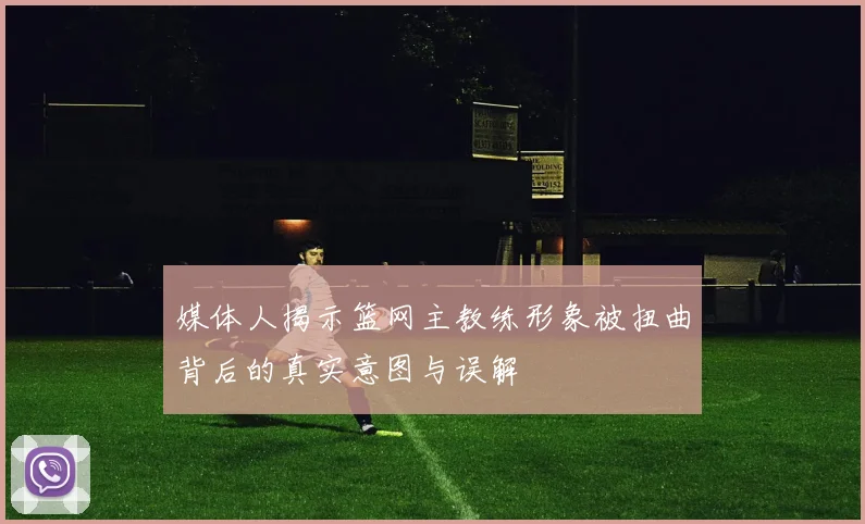 媒体人揭示篮网主教练形象被扭曲背后的真实意图与误解