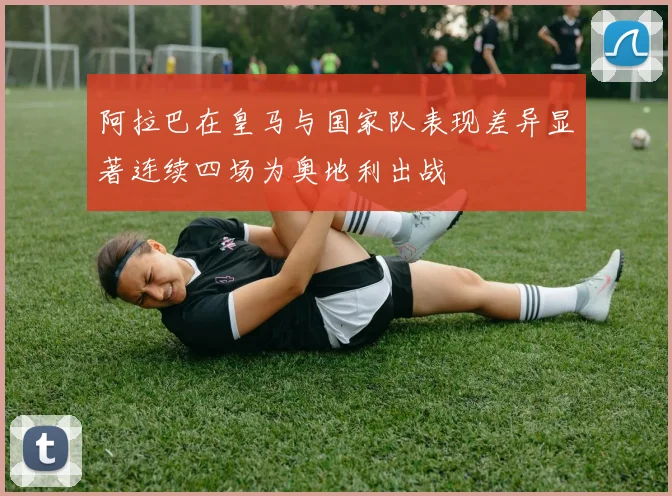 阿拉巴在皇马与国家队表现差异显著连续四场为奥地利出战