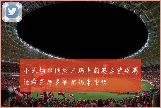 小米切尔缺席三场季前赛后重返赛场希罗与罗齐尔仍未合练