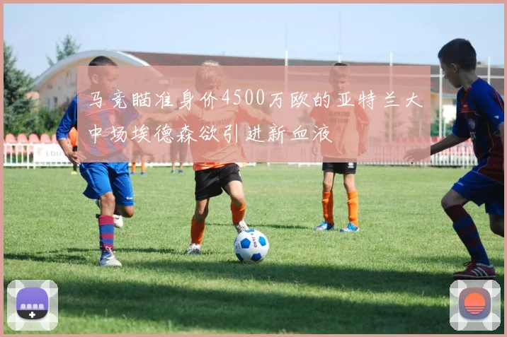 马竞瞄准身价4500万欧的亚特兰大中场埃德森欲引进新血液