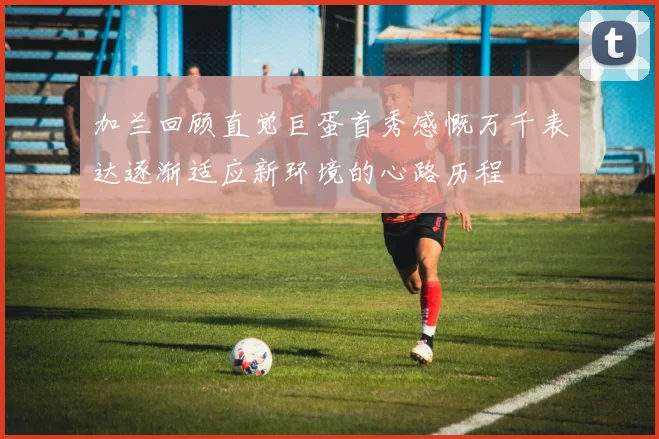 加兰回顾直觉巨蛋首秀感慨万千表达逐渐适应新环境的心路历程
