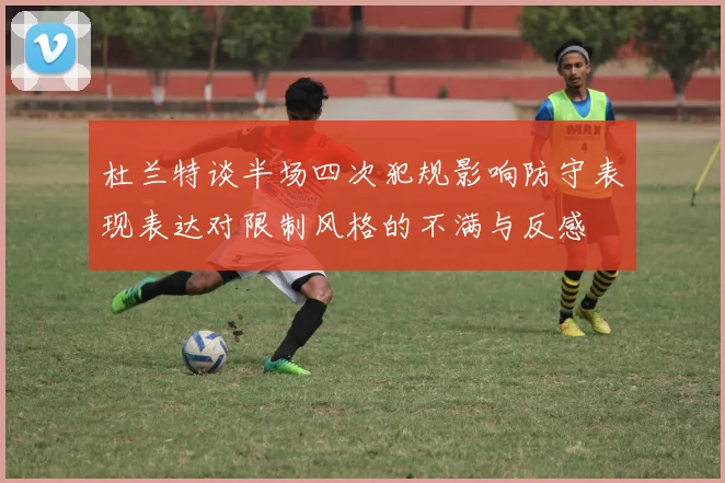 杜兰特谈半场四次犯规影响防守表现表达对限制风格的不满与反感