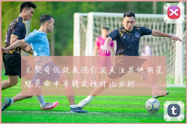 东契奇低效表现引发关注其他明星球员命中率稳定性对比分析