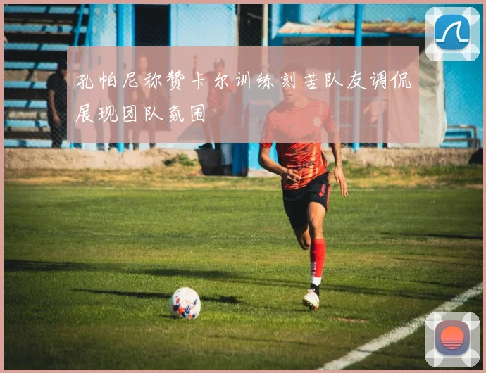 孔帕尼称赞卡尔训练刻苦队友调侃展现团队氛围