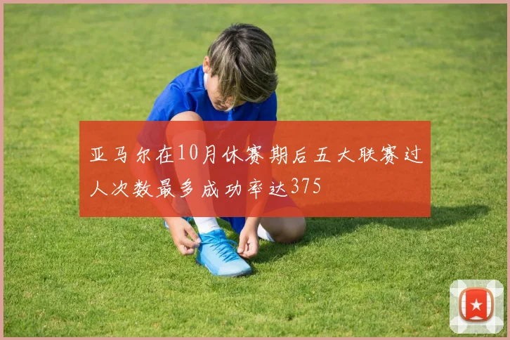 亚马尔在10月休赛期后五大联赛过人次数最多成功率达375