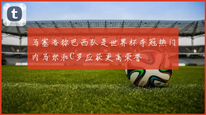 马塞洛称巴西队是世界杯夺冠热门内马尔和C罗应获更高荣誉
