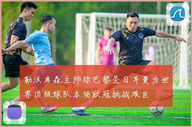勒沃库森主帅称巴黎圣日耳曼为世界顶级球队本场欧冠挑战艰巨