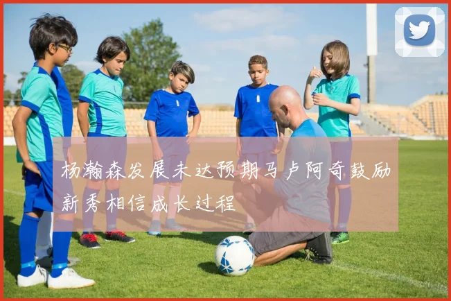 杨瀚森发展未达预期马卢阿奇鼓励新秀相信成长过程