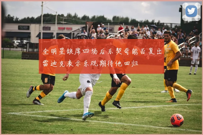 全明星缺席四场后东契奇能否复出雷迪克表示乐观期待他回归
