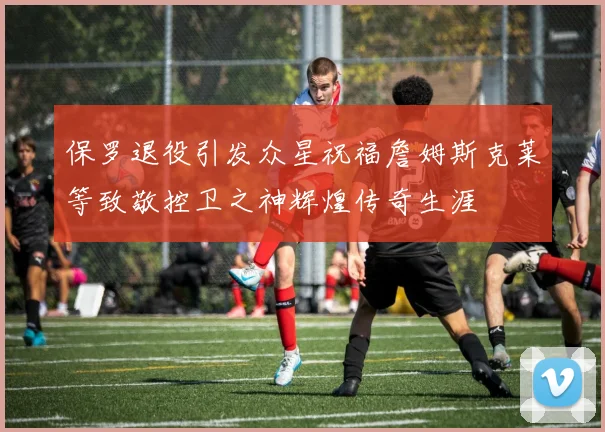 保罗退役引发众星祝福詹姆斯克莱等致敬控卫之神辉煌传奇生涯