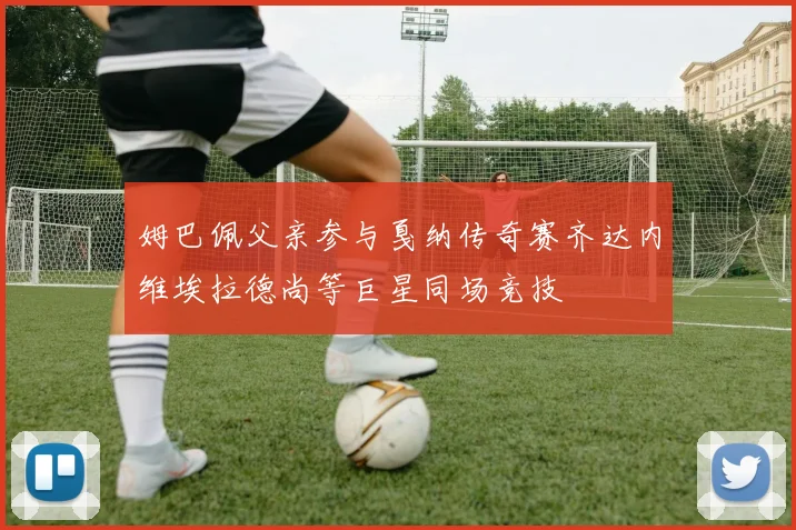 姆巴佩父亲参与戛纳传奇赛齐达内维埃拉德尚等巨星同场竞技
