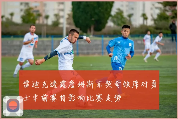 雷迪克透露詹姆斯东契奇缺席对勇士季前赛将影响比赛走势