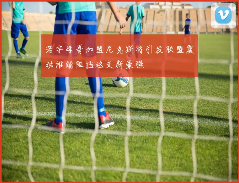 若字母哥加盟尼克斯将引发联盟震动谁能阻挡这支新豪强