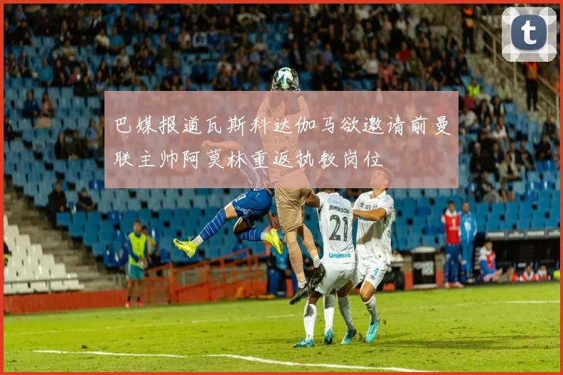 巴媒报道瓦斯科达伽马欲邀请前曼联主帅阿莫林重返执教岗位
