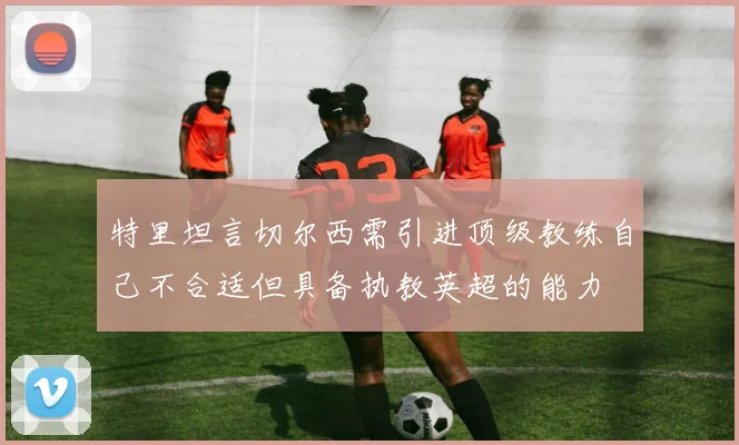 特里坦言切尔西需引进顶级教练自己不合适但具备执教英超的能力