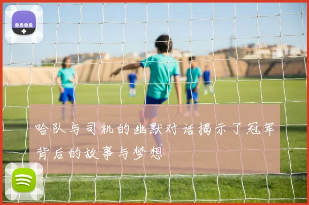 哈队与司机的幽默对话揭示了冠军背后的故事与梦想