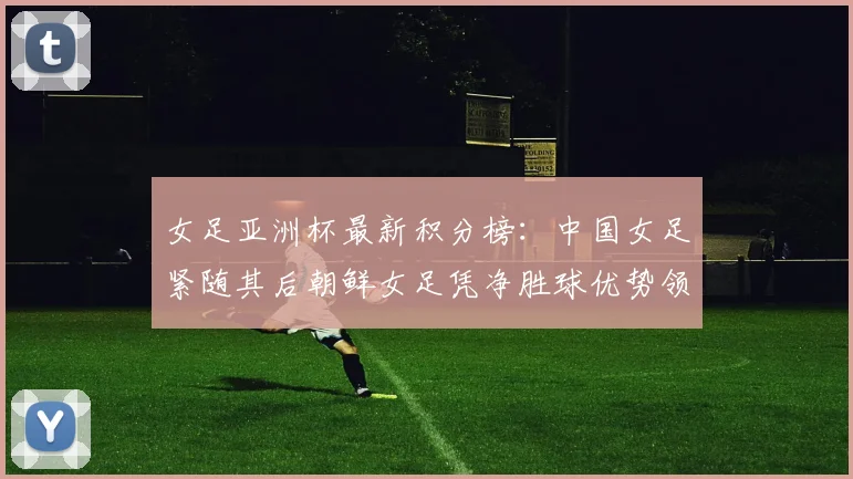 女足亚洲杯最新积分榜：中国女足紧随其后朝鲜女足凭净胜球优势领跑