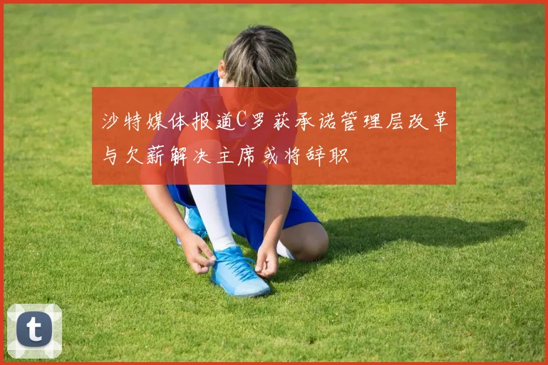 沙特媒体报道C罗获承诺管理层改革与欠薪解决主席或将辞职