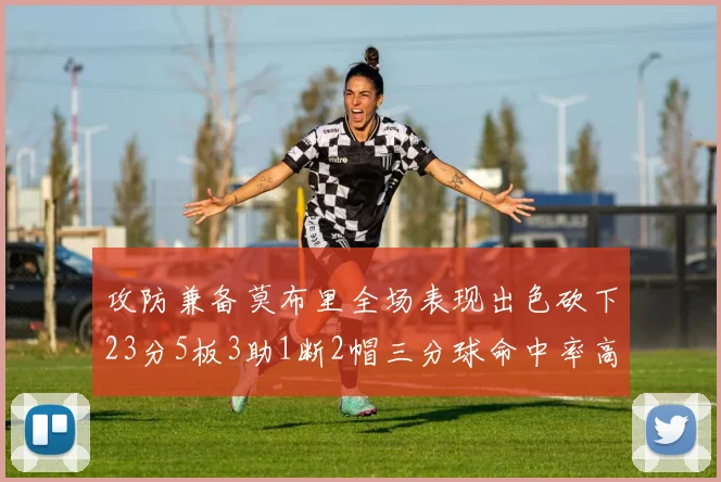 攻防兼备莫布里全场表现出色砍下23分5板3助1断2帽三分球命中率高达60