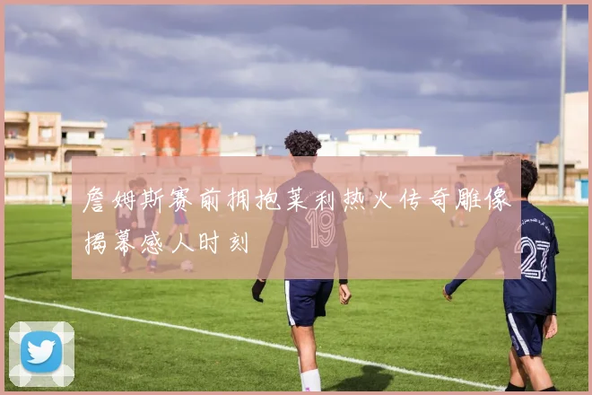詹姆斯赛前拥抱莱利热火传奇雕像揭幕感人时刻