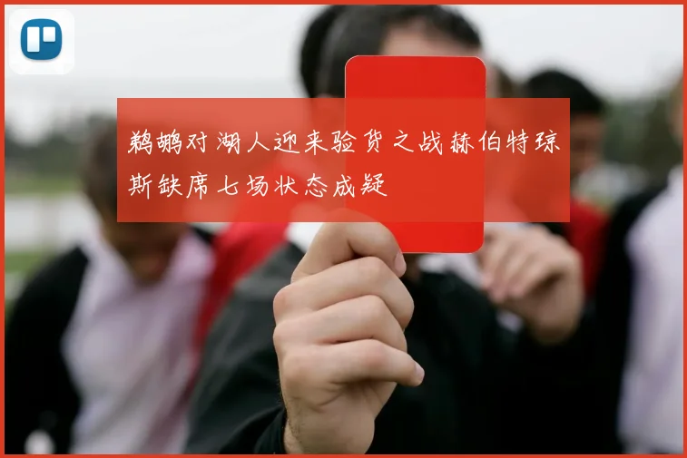 鹈鹕对湖人迎来验货之战赫伯特琼斯缺席七场状态成疑