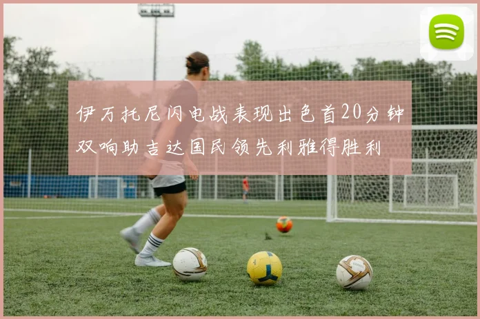 伊万托尼闪电战表现出色首20分钟双响助吉达国民领先利雅得胜利