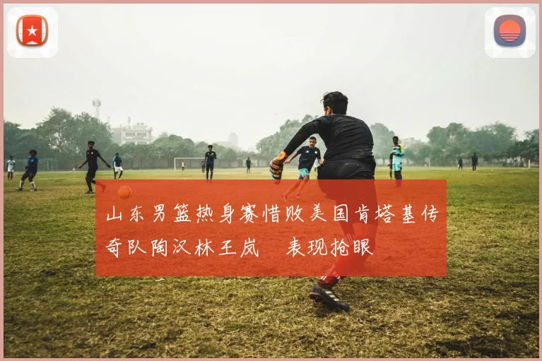 山东男篮热身赛惜败美国肯塔基传奇队陶汉林王岚嵚表现抢眼