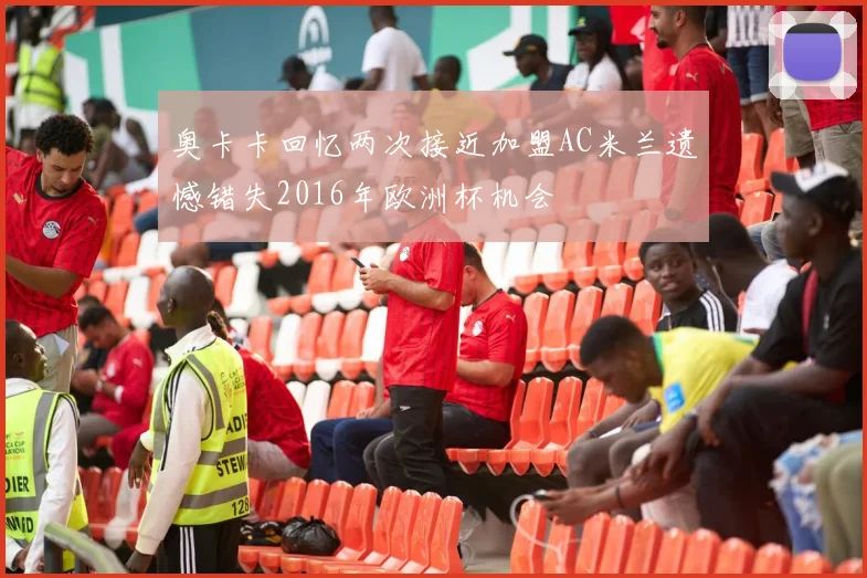 奥卡卡回忆两次接近加盟AC米兰遗憾错失2016年欧洲杯机会